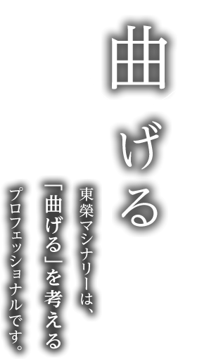 「曲げる」 東榮マシナリーは、「曲げる」を考えるプロフェッショナルです。